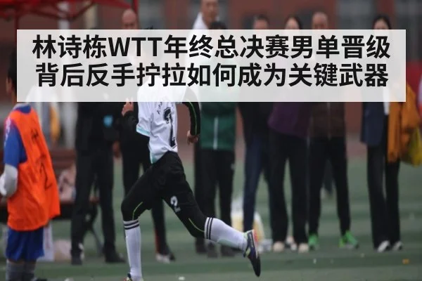 林诗栋WTT年终总决赛男单晋级背后反手拧拉如何成为关键武器（Baccarat）